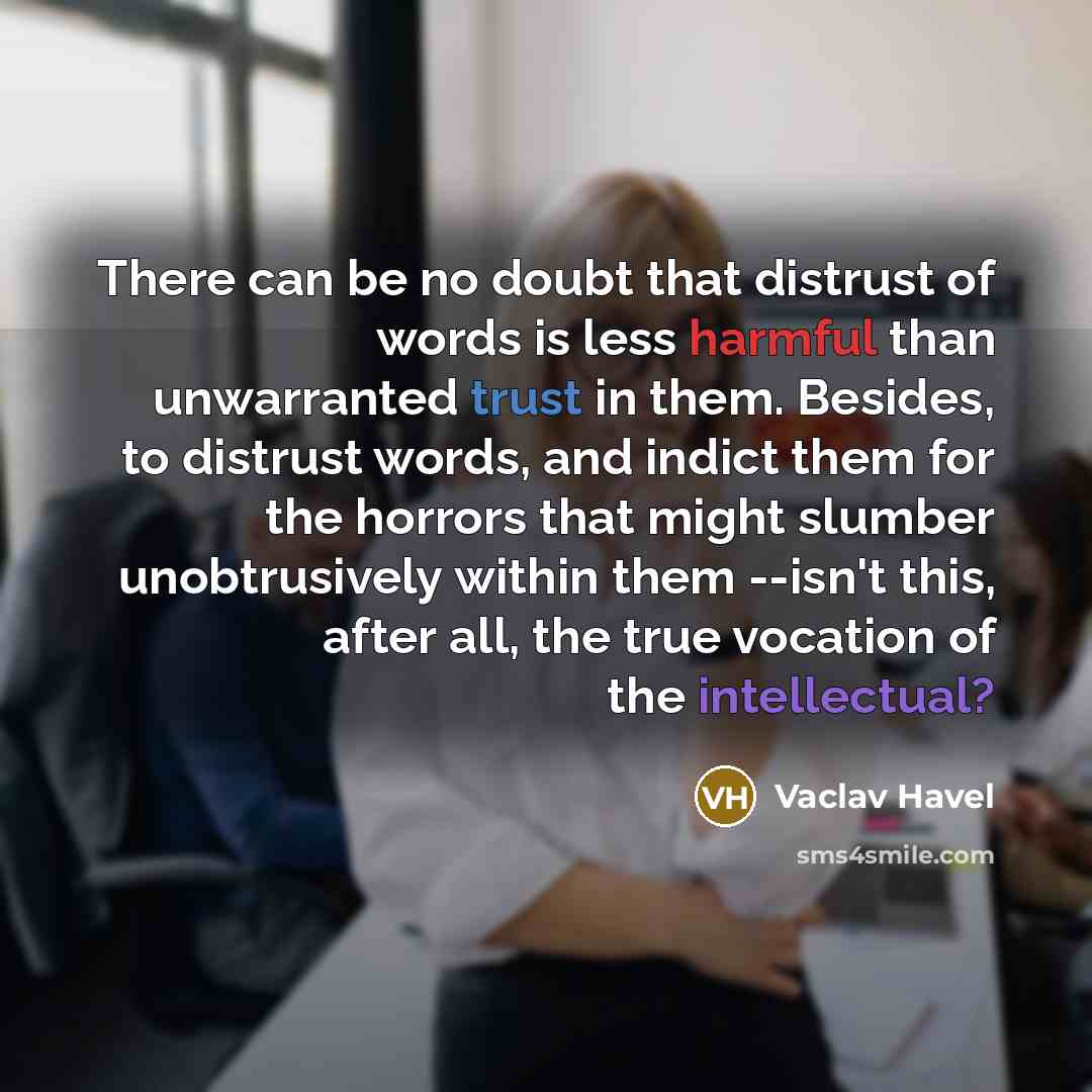 “There can be no doubt that distrust of words is less harmful than unwarranted trust in them. Besides, to distrust words, and indict them for the horrors that might slumber unobtrusively within them --isn't this, after all, the true vocation of the intellectual?” quote by Vaclav Havel