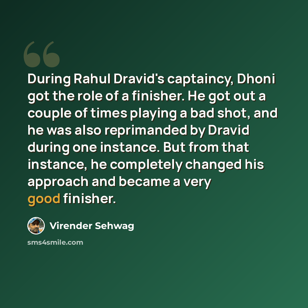 “During Rahul Dravid's captaincy, Dhoni got the role of a finisher. He got out a couple of times playing a bad shot, and he was also reprimanded by Dravid during one instance. But from that instance, he completely changed his approach and became a very good finisher.” quote by Virender Sehwag