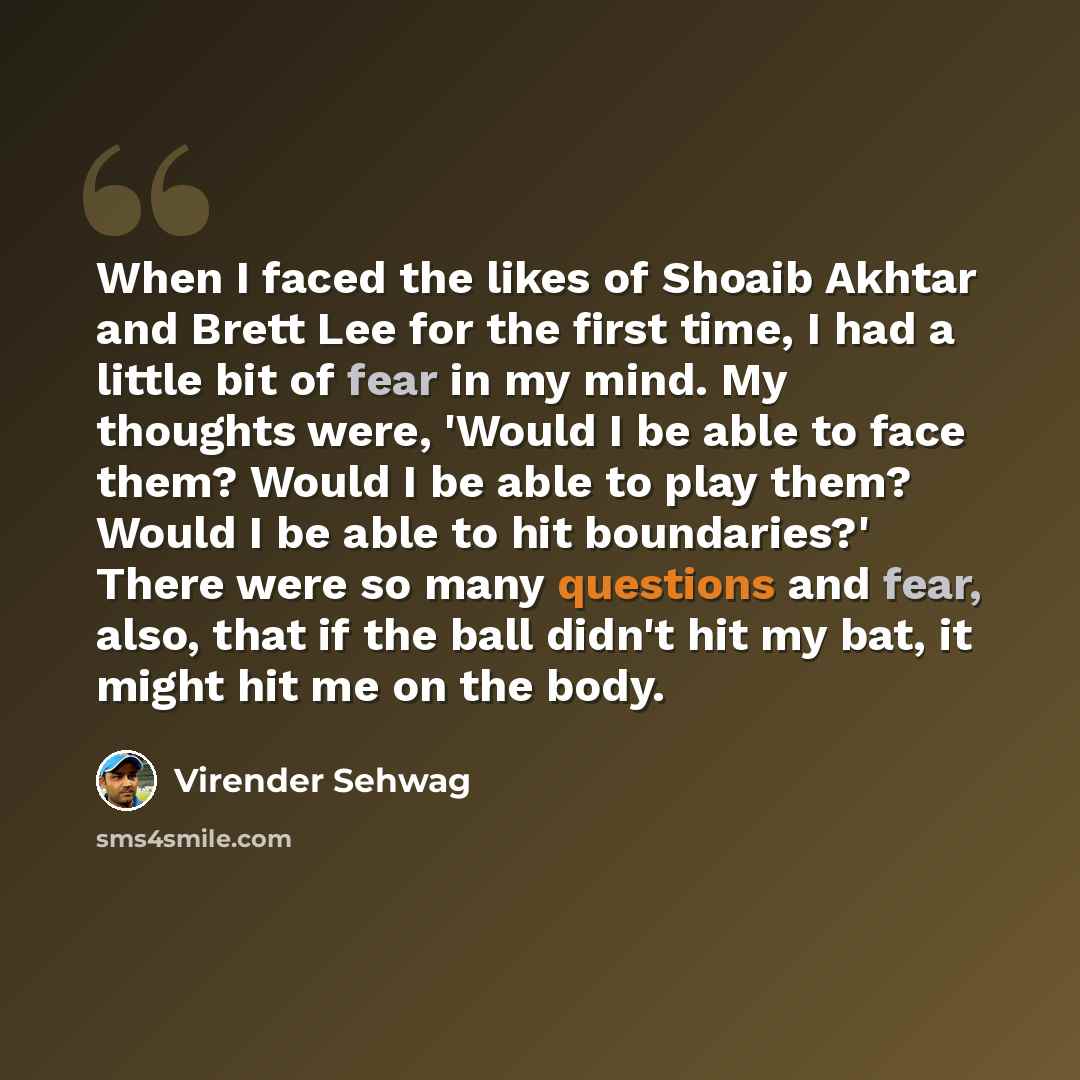 “When I faced the likes of Shoaib Akhtar and Brett Lee for the first time, I had a little bit of fear in my mind. My thoughts were, 'Would I be able to face them? Would I be able to play them? Would I be able to hit boundaries?' There were so many questions and fear, also, that if the ball didn't…” quote by Virender Sehwag