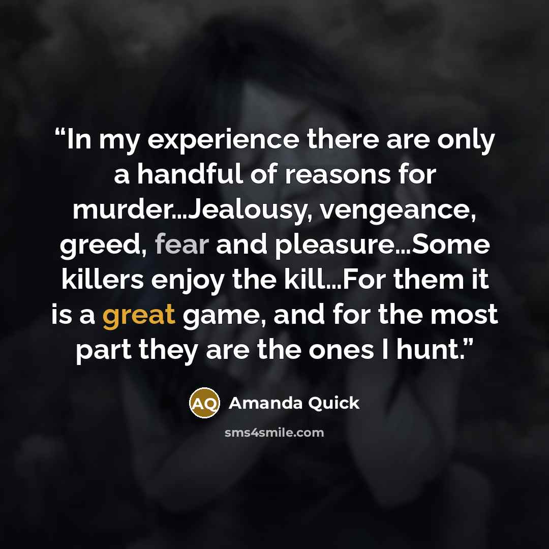 “In my experience there are only a handful of reasons for murder…Jealousy, vengeance, greed, fear and pleasure…Some killers enjoy the kill…For them it is a great game, and for the most part they are the ones I hunt.” quote by Amanda Quick