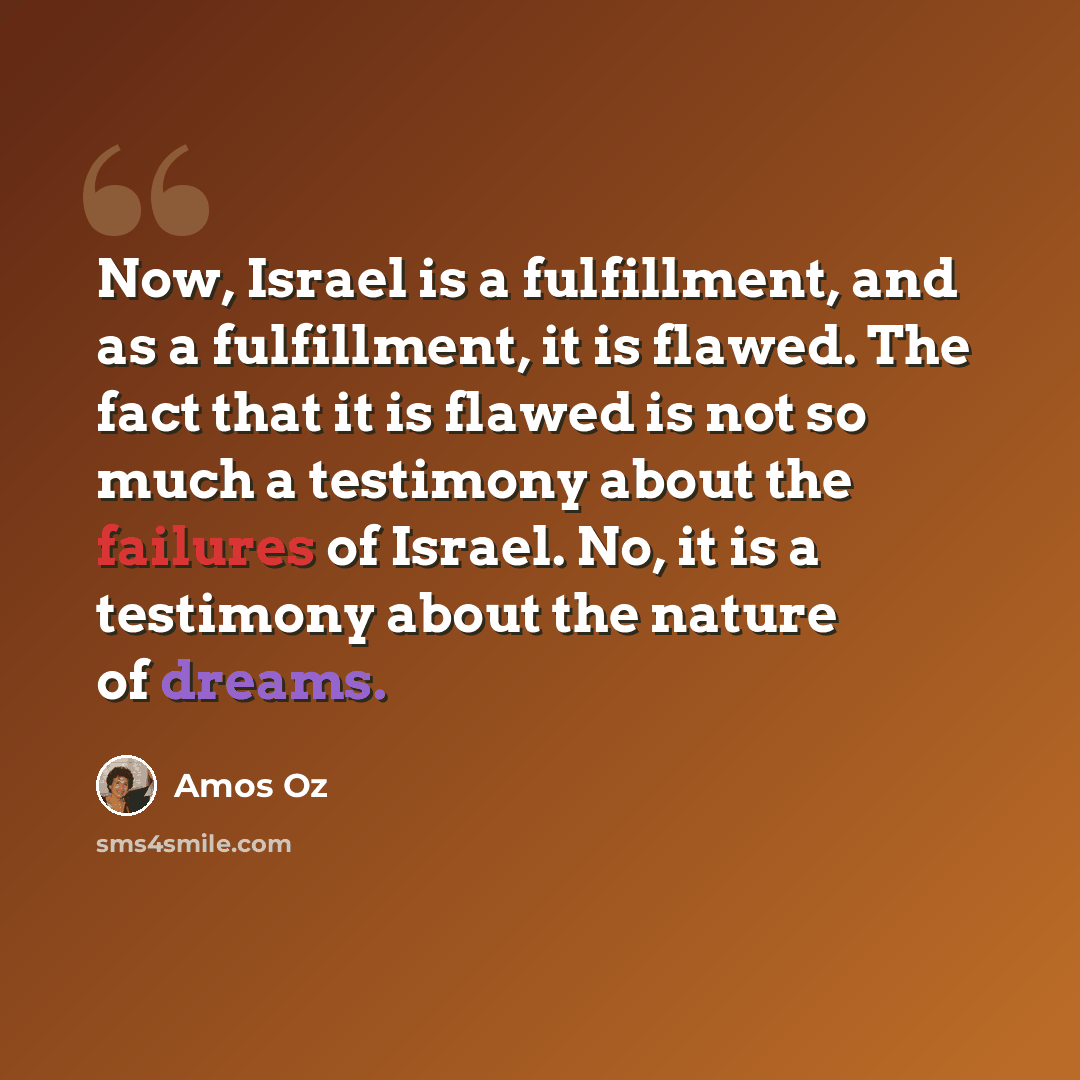 “Now, Israel is a fulfillment, and as a fulfillment, it is flawed. The fact that it is flawed is not so much a testimony about the failures of Israel. No, it is a testimony about the nature of dreams.” quote by Amos Oz