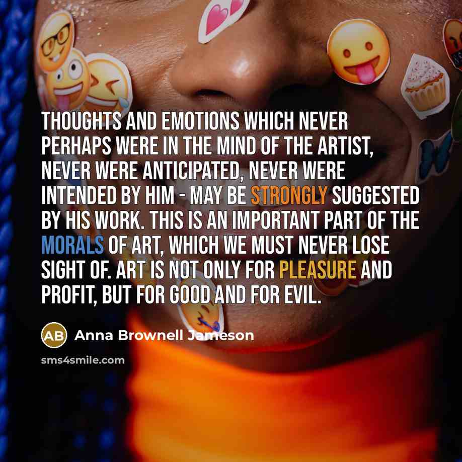 “Thoughts and emotions which never perhaps were in the mind of the artist, never were anticipated, never were intended by him - may be strongly suggested by his work. This is an important part of the morals of art, which we must never lose sight of. Art is not only for pleasure and profit, but for…” quote by Anna Brownell Jameson