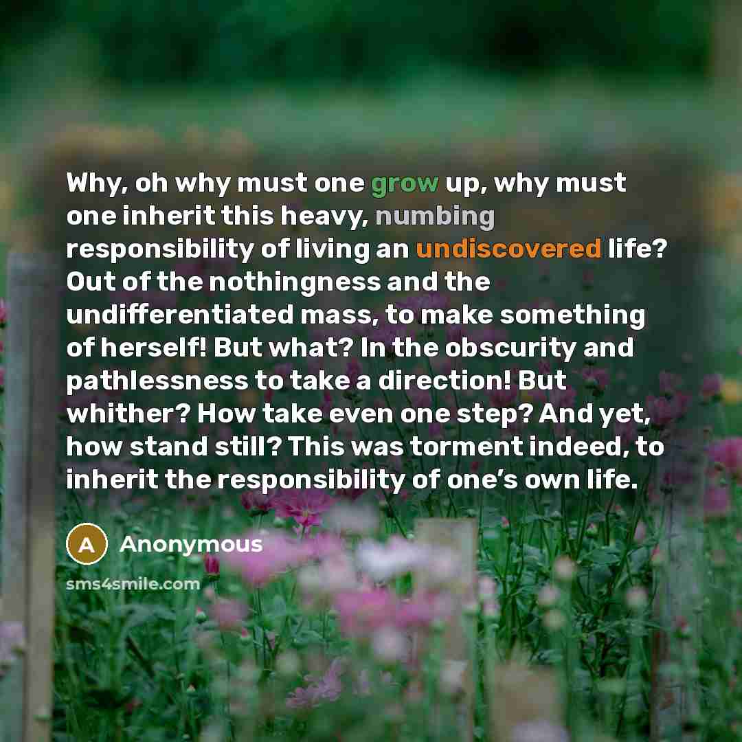 “Why, oh why must one grow up, why must one inherit this heavy, numbing responsibility of living an undiscovered life? Out of the nothingness and the undifferentiated mass, to make something of herself! But what? In the obscurity and pathlessness to take a direction! But whither? How take even one…” quote by Anonymous