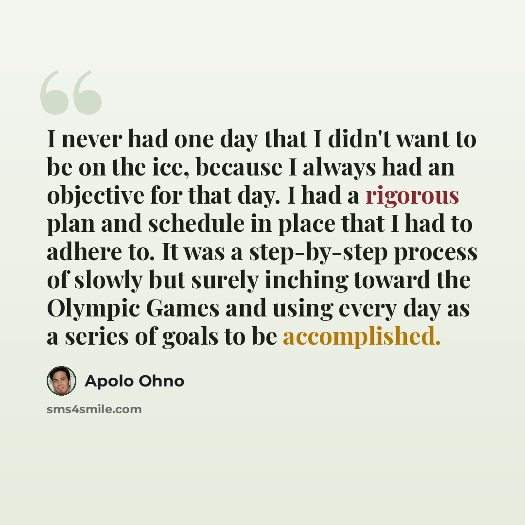 “I never had one day that I didn't want to be on the ice, because I always had an objective for that day. I had a rigorous plan and schedule in place that I had to adhere to. It was a step-by-step process of slowly but surely inching toward the Olympic Games and using every day as a series of goals…” quote by Apolo Ohno