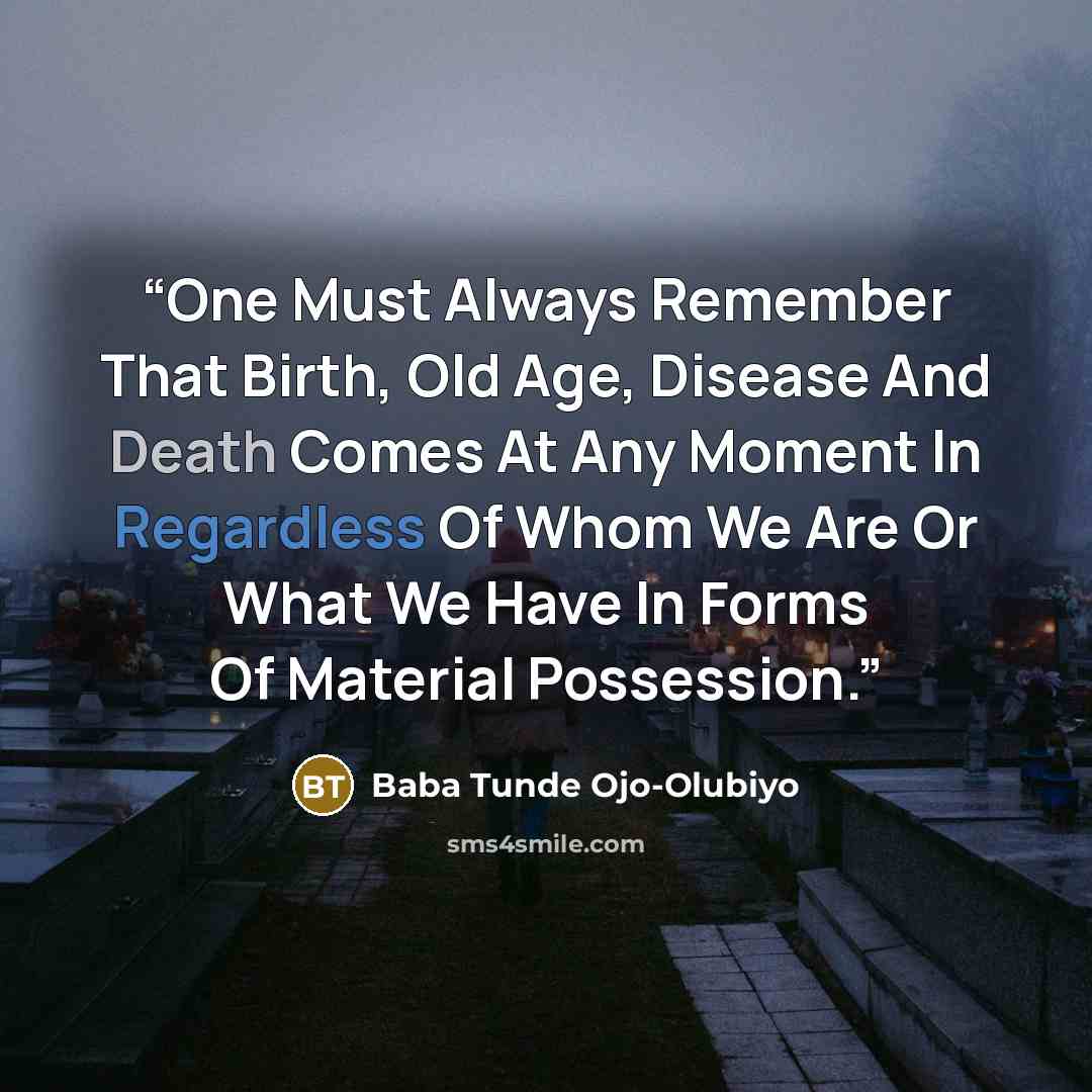 “One Must Always Remember That Birth, Old Age, Disease And Death Comes At Any Moment In Regardless Of Whom We Are Or What We Have In Forms Of Material Possession.” quote by Baba Tunde Ojo-Olubiyo