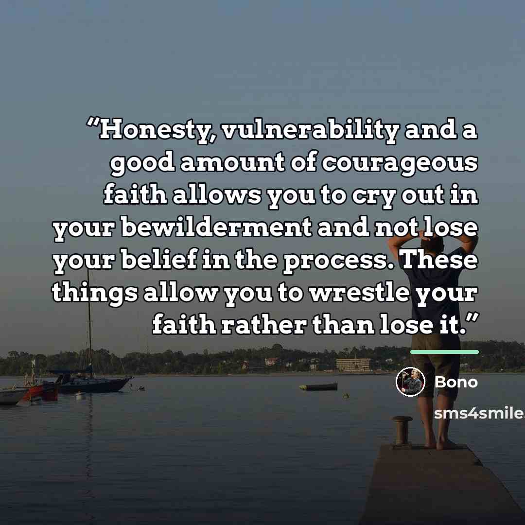 “Honesty, vulnerability and a good amount of courageous faith allows you to cry out in your bewilderment and not lose your belief in the process. These things allow you to wrestle your faith rather than lose it.” quote by Bono