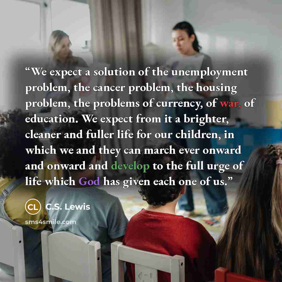 “We expect a solution of the unemployment problem, the cancer problem, the housing problem, the problems of currency, of war, of education. We expect from it a brighter, cleaner and fuller life for our children, in which we and they can march ever onward and onward and develop to the full urge of…” quote by C.S. Lewis