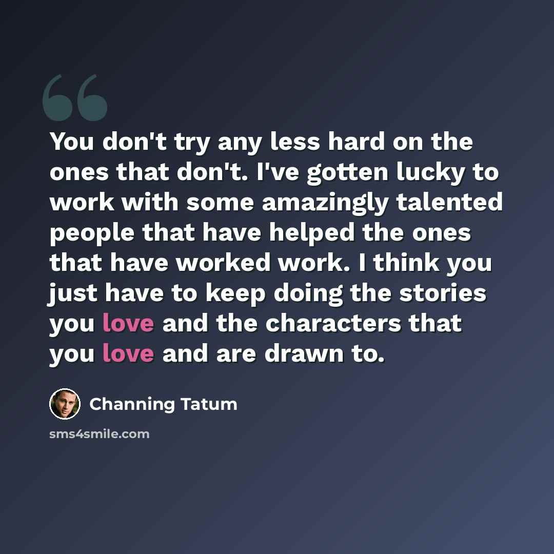 “You don't try any less hard on the ones that don't. I've gotten lucky to work with some amazingly talented people that have helped the ones that have worked work. I think you just have to keep doing the stories you love and the characters that you love and are drawn to.” quote by Channing Tatum