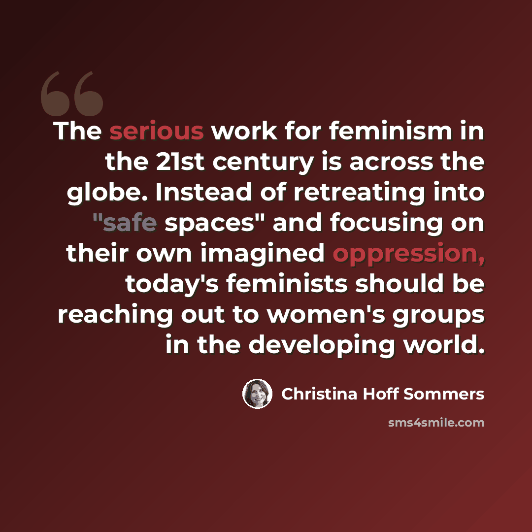 “The serious work for feminism in the 21st century is across the globe. Instead of retreating into "safe spaces" and focusing on their own imagined oppression, today's feminists should be reaching out to women's groups in the developing world.” quote by Christina Hoff Sommers