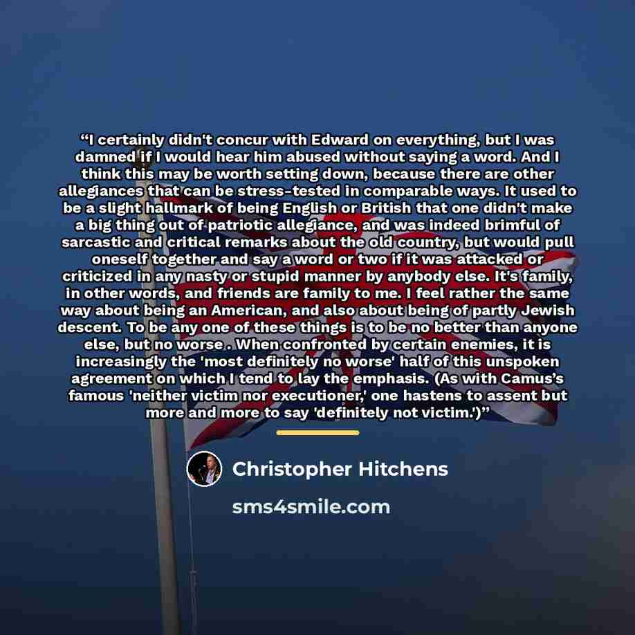 “I certainly didn't concur with Edward on everything, but I was damned if I would hear him abused without saying a word. And I think this may be worth setting down, because there are other allegiances that can be stress-tested in comparable ways. It used to be a slight hallmark of being English or…” quote by Christopher Hitchens