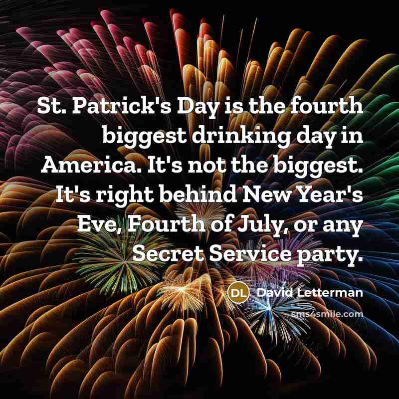 “St. Patrick's Day is the fourth biggest drinking day in America. It's not the biggest. It's right behind New Year's Eve, Fourth of July, or any Secret Service party.” quote by David Letterman