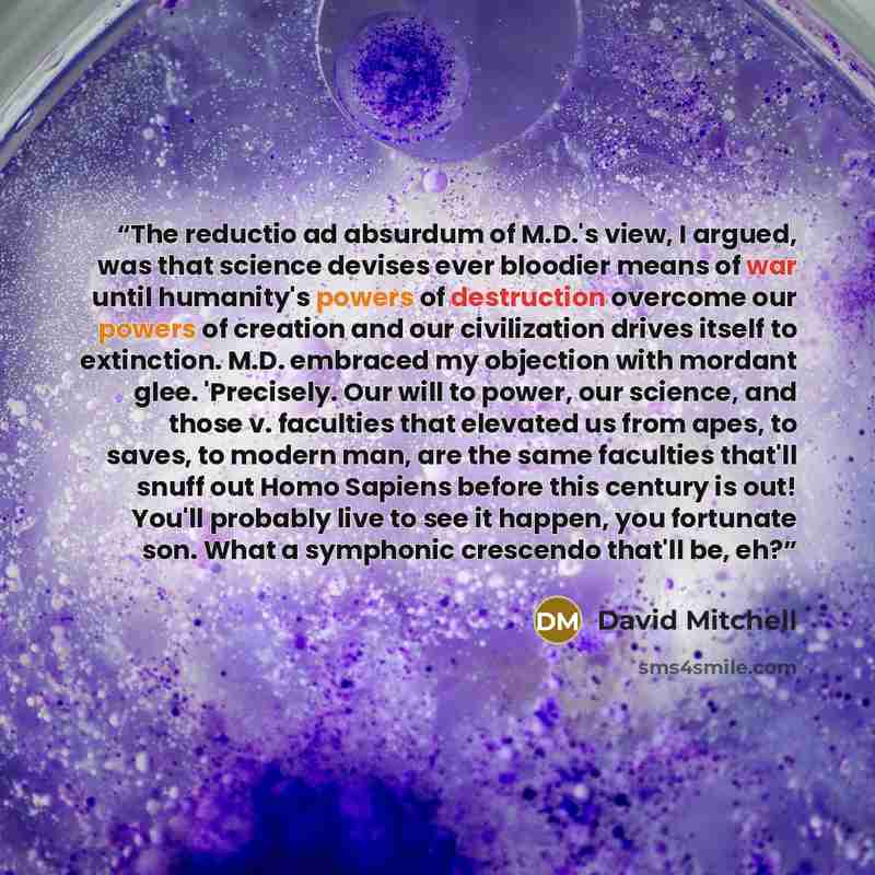 “The reductio ad absurdum of M.D.'s view, I argued, was that science devises ever bloodier means of war until humanity's powers of destruction overcome our powers of creation and our civilization drives itself to extinction. M.D. embraced my objection with mordant glee. 'Precisely. Our will to…” quote by David Mitchell