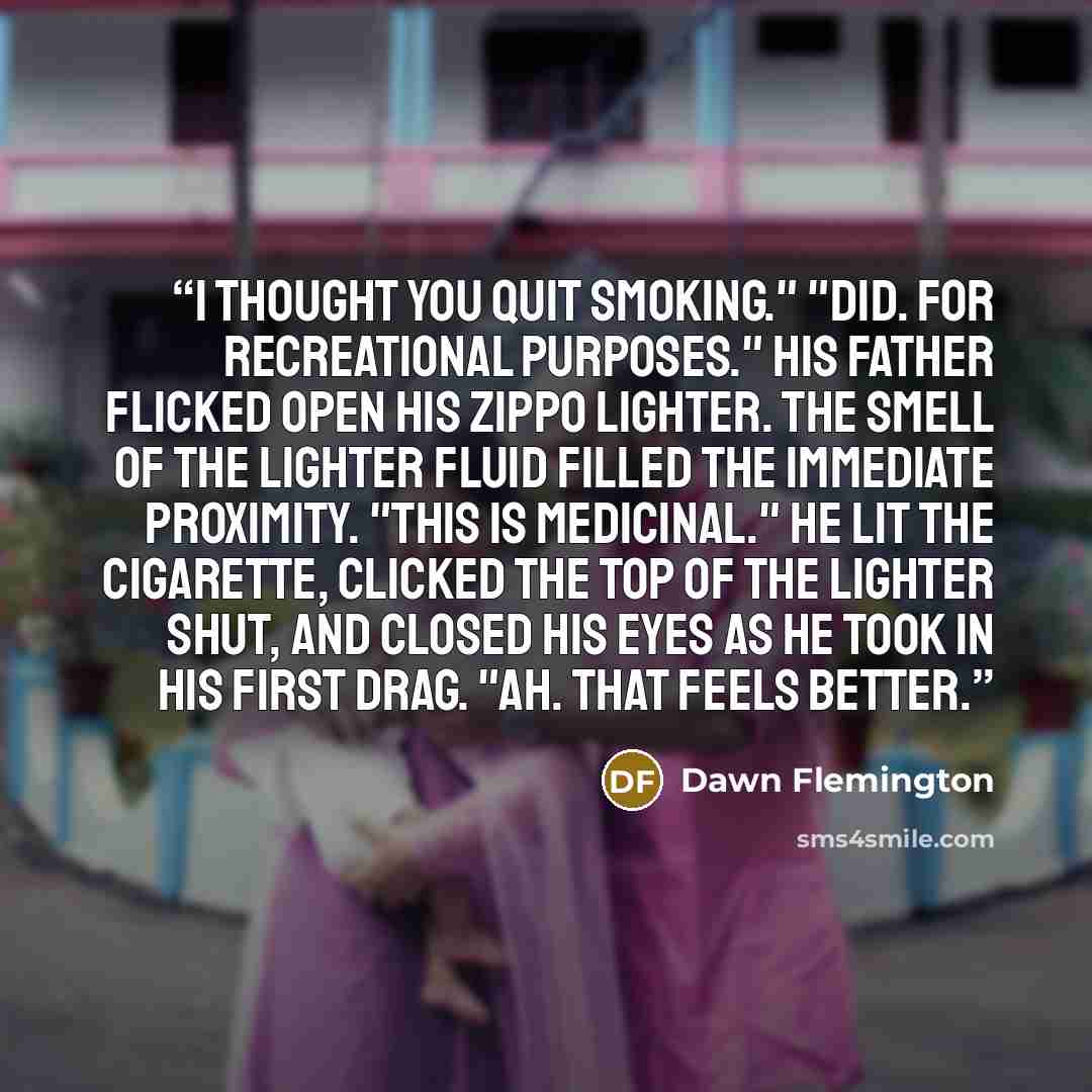 “I thought you quit smoking." "Did. For recreational purposes." His father flicked open his Zippo lighter. The smell of the lighter fluid filled the immediate proximity. "This is medicinal." He lit the cigarette, clicked the top of the lighter shut, and closed his eyes as he took in his first drag…” quote by Dawn Flemington