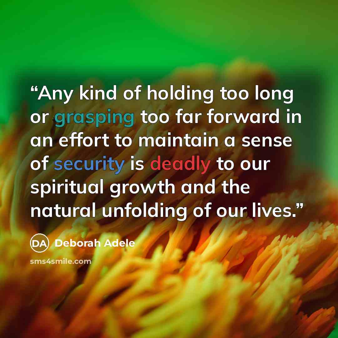 “Any kind of holding too long or grasping too far forward in an effort to maintain a sense of security is deadly to our spiritual growth and the natural unfolding of our lives.” quote by Deborah Adele