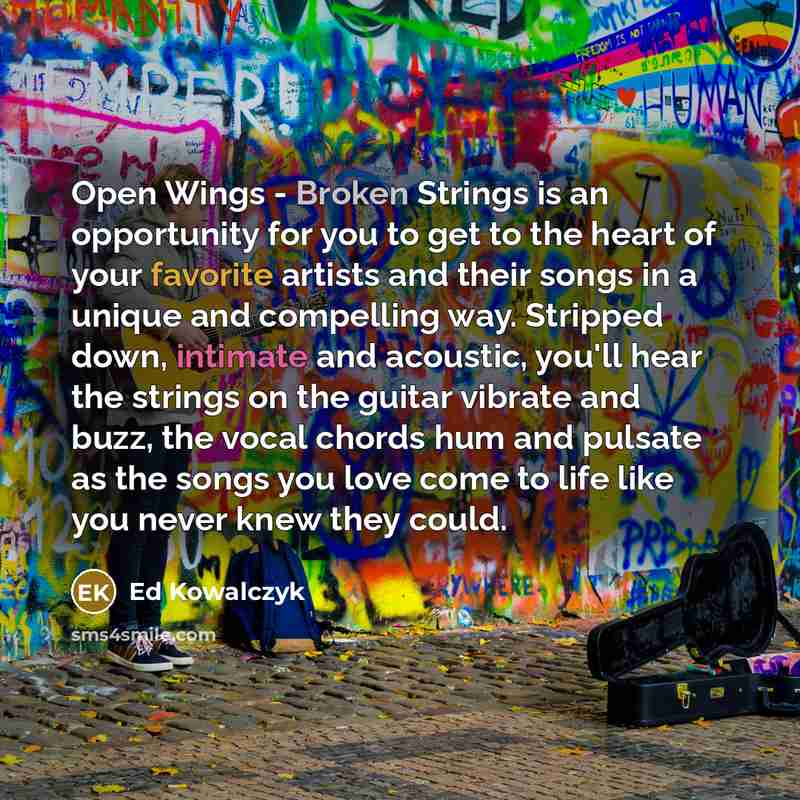 “Open Wings - Broken Strings is an opportunity for you to get to the heart of your favorite artists and their songs in a unique and compelling way. Stripped down, intimate and acoustic, you'll hear the strings on the guitar vibrate and buzz, the vocal chords hum and pulsate as the songs you love…” quote by Ed Kowalczyk