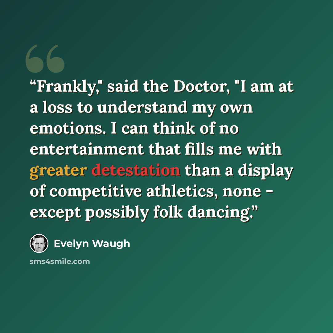 “Frankly," said the Doctor, "I am at a loss to understand my own emotions. I can think of no entertainment that fills me with greater detestation than a display of competitive athletics, none - except possibly folk dancing.” quote by Evelyn Waugh