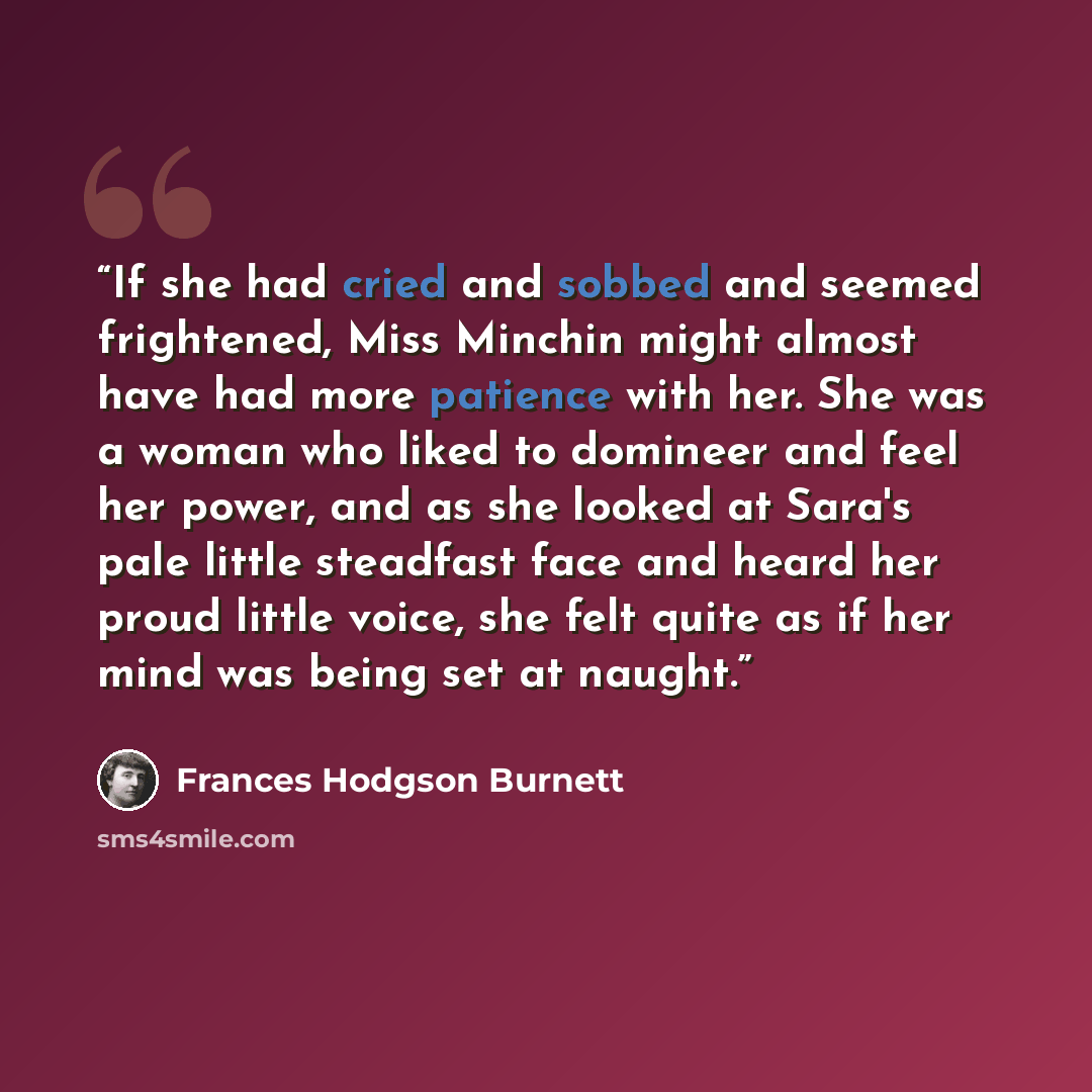 “If she had cried and sobbed and seemed frightened, Miss Minchin might almost have had more patience with her. She was a woman who liked to domineer and feel her power, and as she looked at Sara's pale little steadfast face and heard her proud little voice, she felt quite as if her mind was being…” quote by Frances Hodgson Burnett
