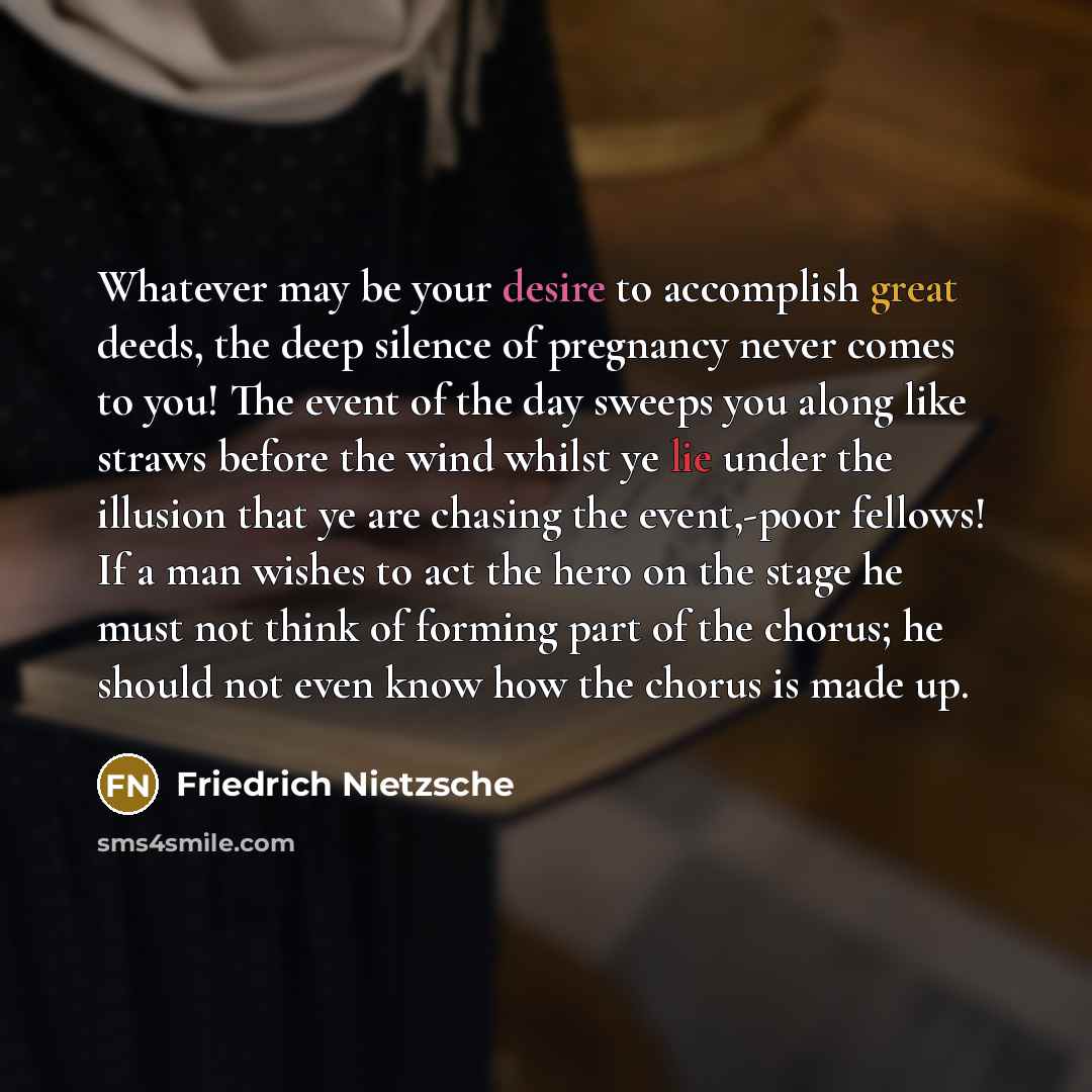 “Whatever may be your desire to accomplish great deeds, the deep silence of pregnancy never comes to you! The event of the day sweeps you along like straws before the wind whilst ye lie under the illusion that ye are chasing the event,-poor fellows! If a man wishes to act the hero on the stage he…” quote by Friedrich Nietzsche