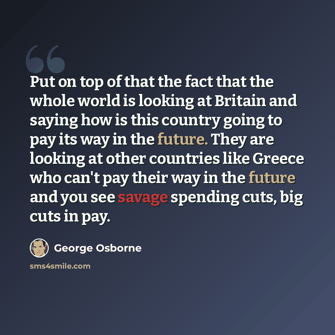 “Put on top of that the fact that the whole world is looking at Britain and saying how is this country going to pay its way in the future. They are looking at other countries like Greece who can't pay their way in the future and you see savage spending cuts, big cuts in pay.” quote by George Osborne