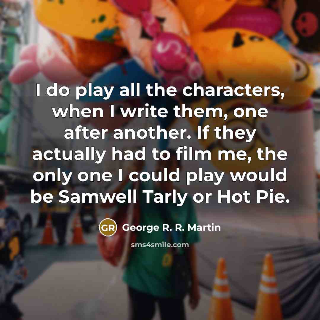 “I do play all the characters, when I write them, one after another. If they actually had to film me, the only one I could play would be Samwell Tarly or Hot Pie.” quote by George R. R. Martin