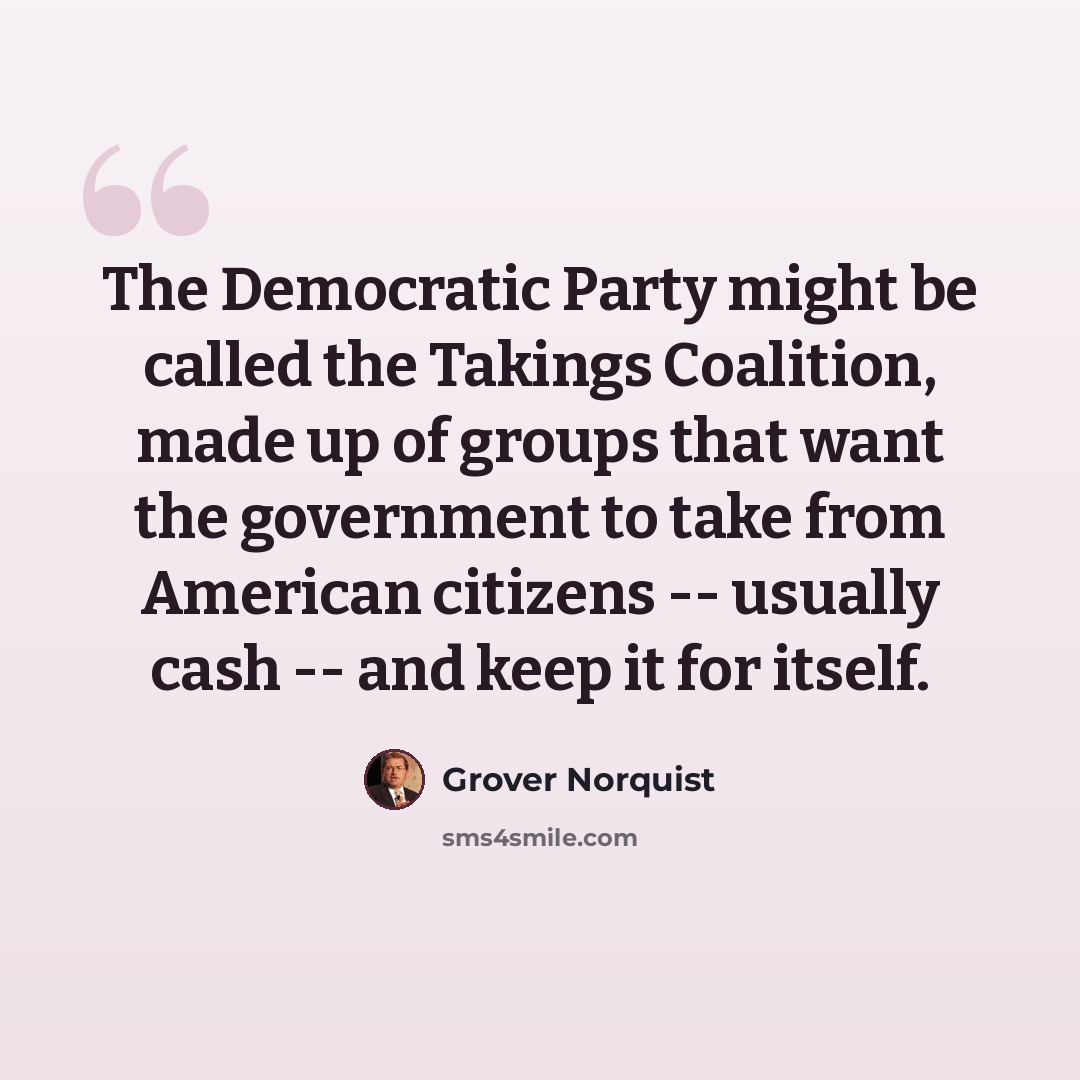 “The Democratic Party might be called the Takings Coalition, made up of groups that want the government to take from American citizens -- usually cash -- and keep it for itself.” quote by Grover Norquist