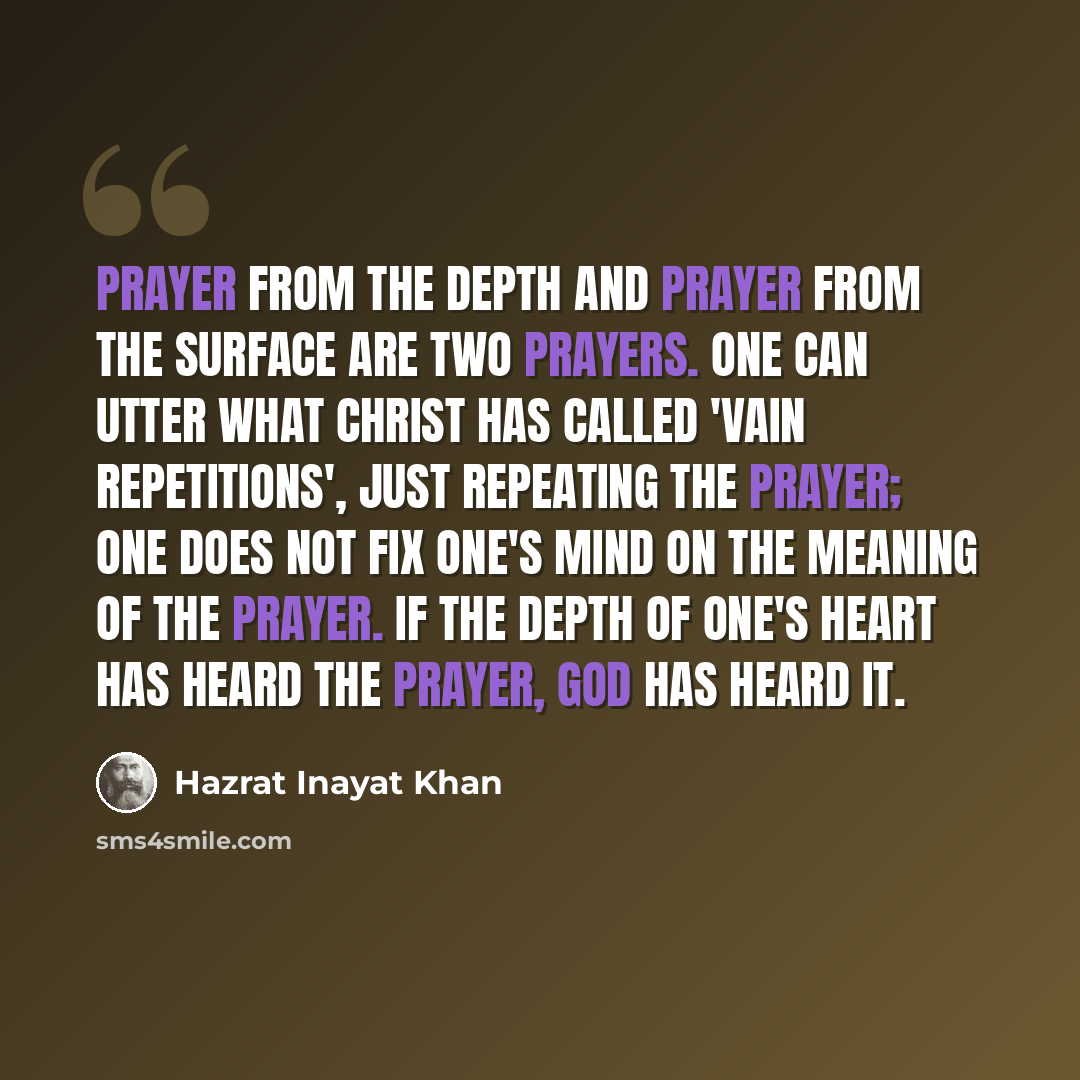 “Prayer from the depth and prayer from the surface are two prayers. One can utter what Christ has called 'vain repetitions', just repeating the prayer; one does not fix one's mind on the meaning of the prayer. If the depth of one's heart has heard the prayer, God has heard it.” quote by Hazrat Inayat Khan