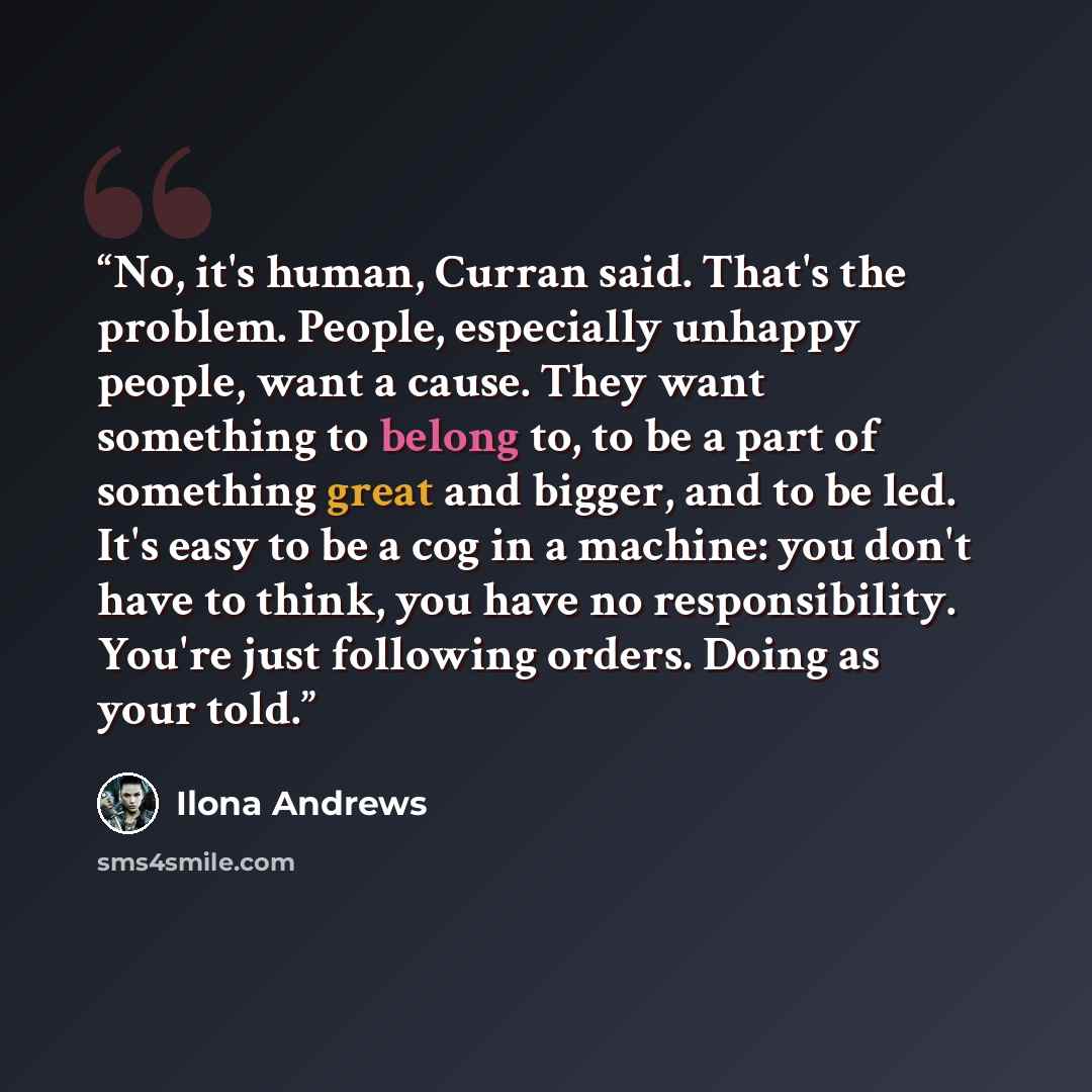 “No, it's human, Curran said. That's the problem. People, especially unhappy people, want a cause. They want something to belong to, to be a part of something great and bigger, and to be led. It's easy to be a cog in a machine: you don't have to think, you have no responsibility. You're just…” quote by ilona Andrews