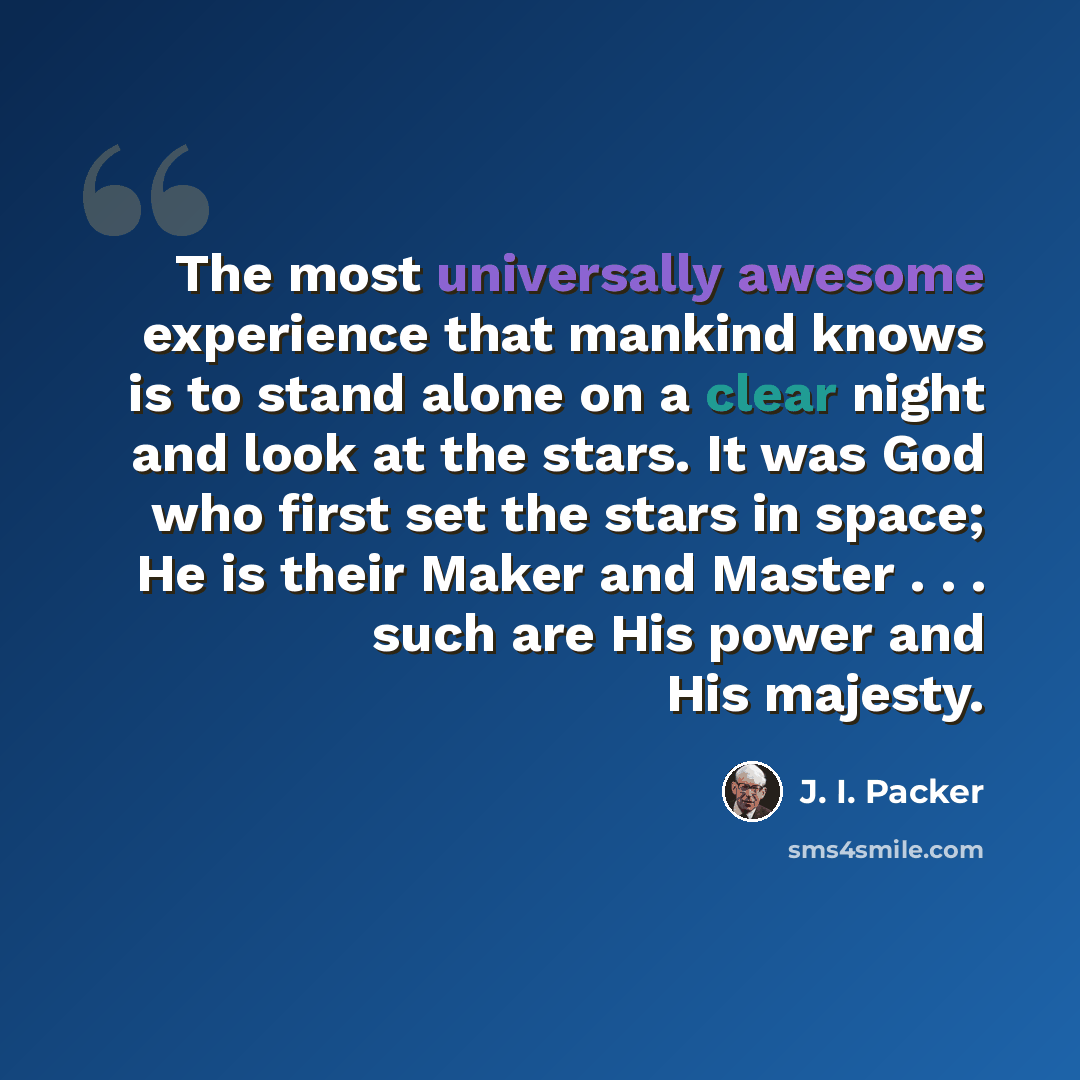 “The most universally awesome experience that mankind knows is to stand alone on a clear night and look at the stars. It was God who first set the stars in space; He is their Maker and Master . . . such are His power and His majesty.” quote by J. I. Packer