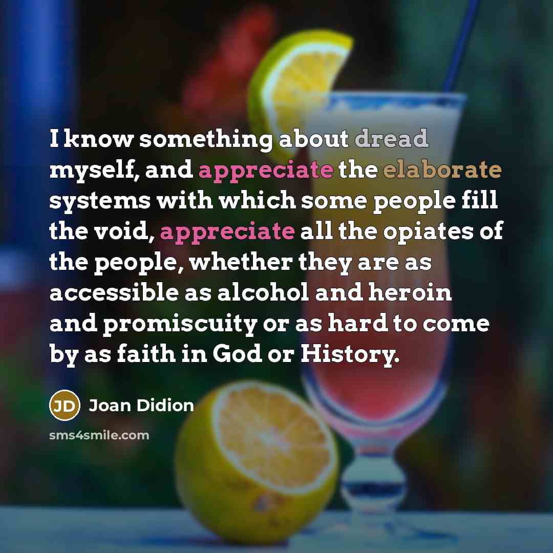 “I know something about dread myself, and appreciate the elaborate systems with which some people fill the void, appreciate all the opiates of the people, whether they are as accessible as alcohol and heroin and promiscuity or as hard to come by as faith in God or History.” quote by Joan Didion