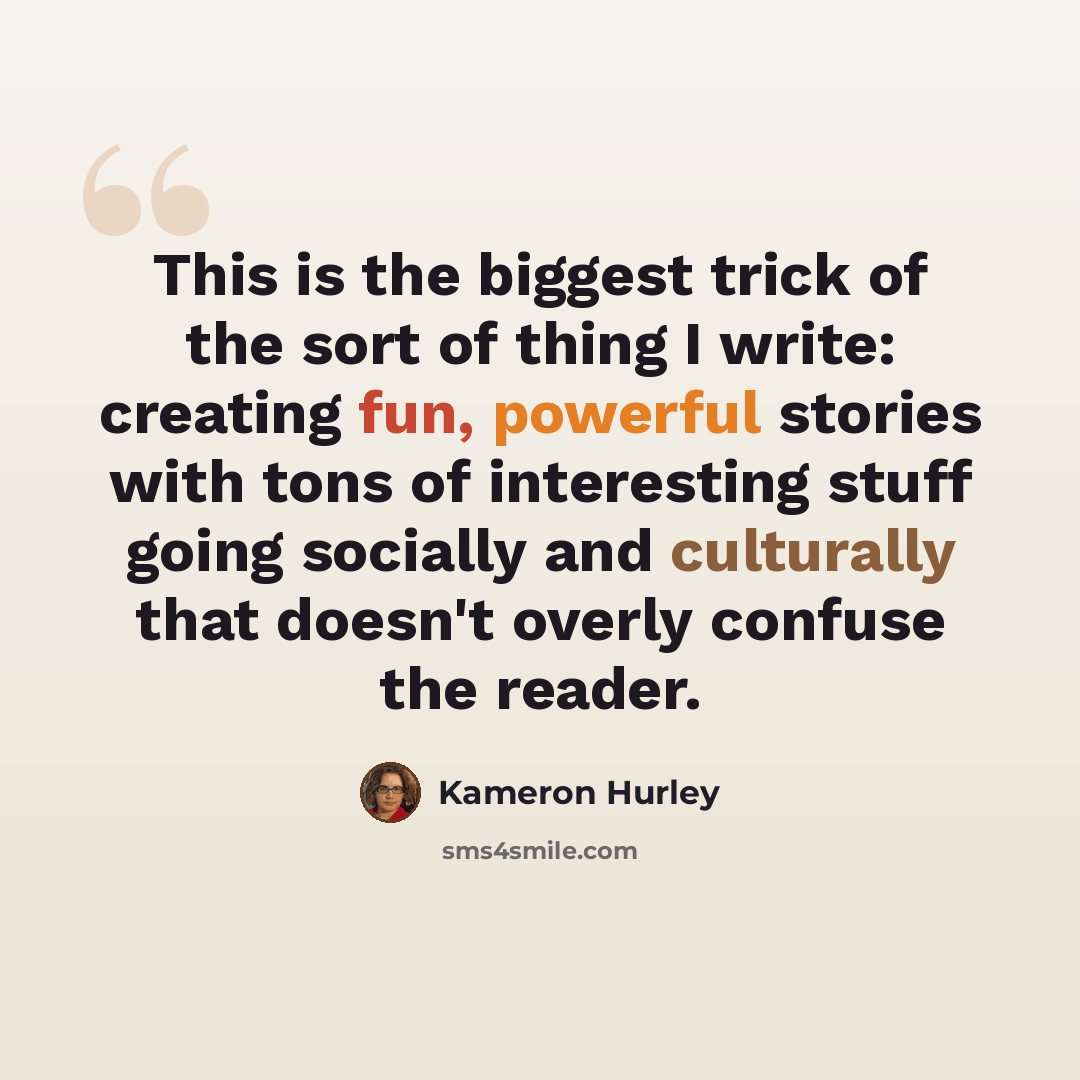 “This is the biggest trick of the sort of thing I write: creating fun, powerful stories with tons of interesting stuff going socially and culturally that doesn't overly confuse the reader.” quote by Kameron Hurley