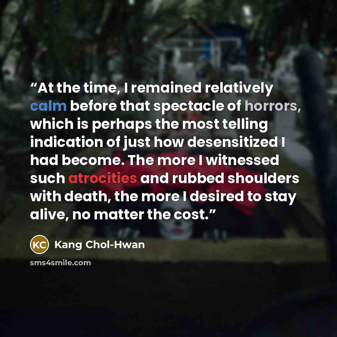 “At the time, I remained relatively calm before that spectacle of horrors, which is perhaps the most telling indication of just how desensitized I had become. The more I witnessed such atrocities and rubbed shoulders with death, the more I desired to stay alive, no matter the cost.” quote by Kang Chol-Hwan