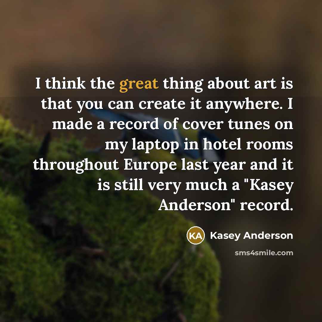 “I think the great thing about art is that you can create it anywhere. I made a record of cover tunes on my laptop in hotel rooms throughout Europe last year and it is still very much a "Kasey Anderson" record.” quote by Kasey Anderson