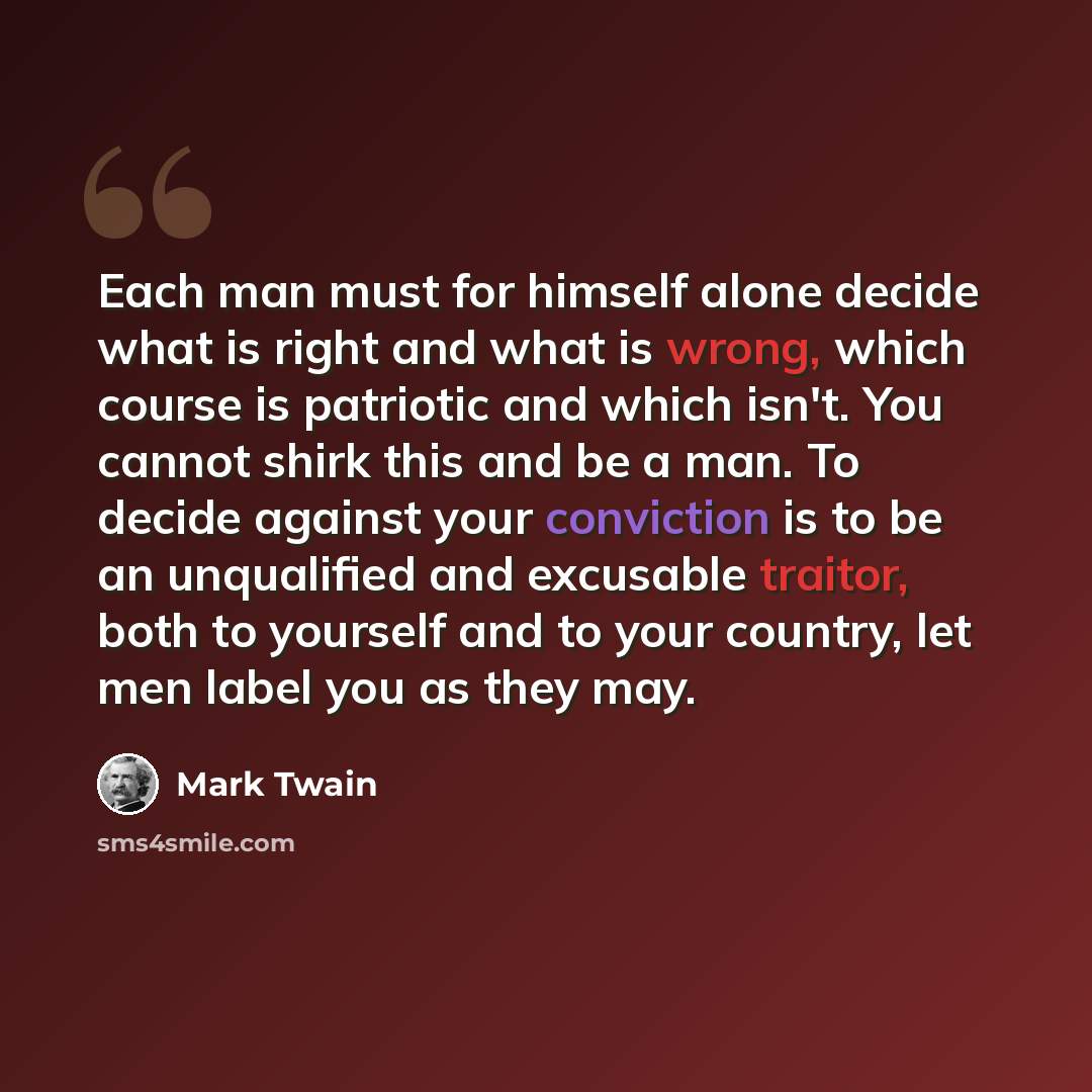 “Each man must for himself alone decide what is right and what is wrong, which course is patriotic and which isn't. You cannot shirk this and be a man. To decide against your conviction is to be an unqualified and excusable traitor, both to yourself and to your country, let men label you as they may.” quote by Mark Twain