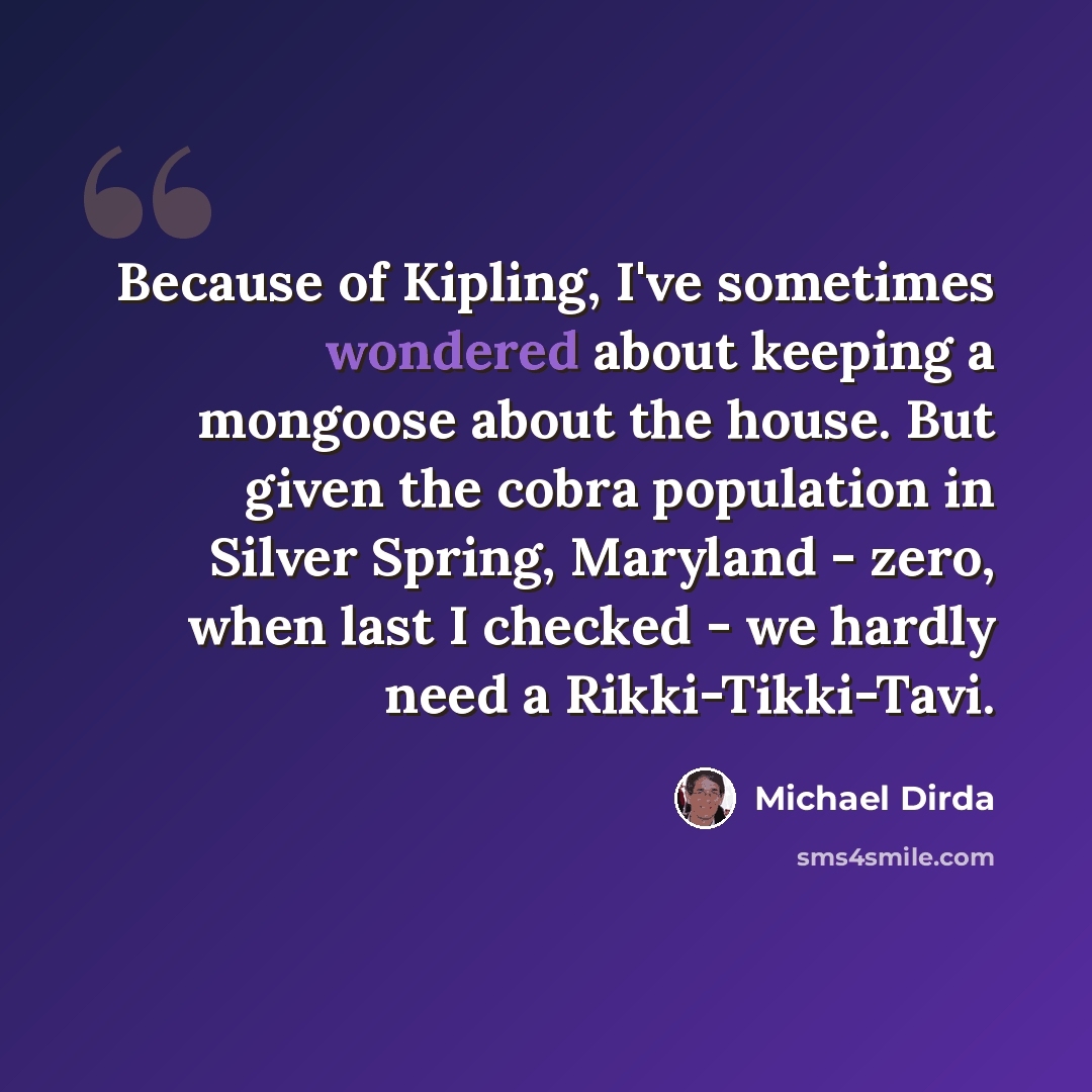 “Because of Kipling, I've sometimes wondered about keeping a mongoose about the house. But given the cobra population in Silver Spring, Maryland - zero, when last I checked - we hardly need a Rikki-Tikki-Tavi.” quote by Michael Dirda