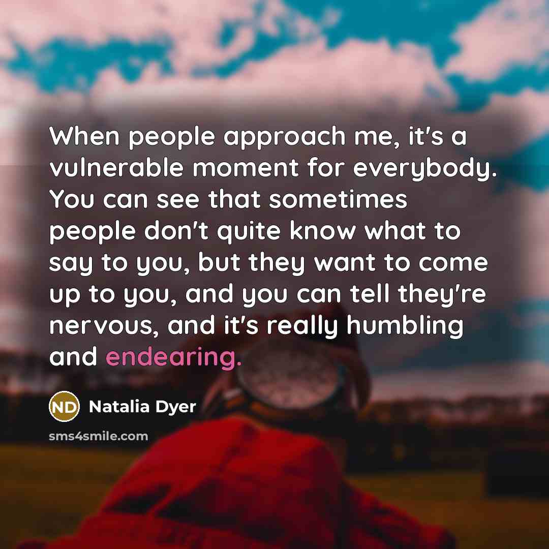 “When people approach me, it's a vulnerable moment for everybody. You can see that sometimes people don't quite know what to say to you, but they want to come up to you, and you can tell they're nervous, and it's really humbling and endearing.” quote by Natalia Dyer
