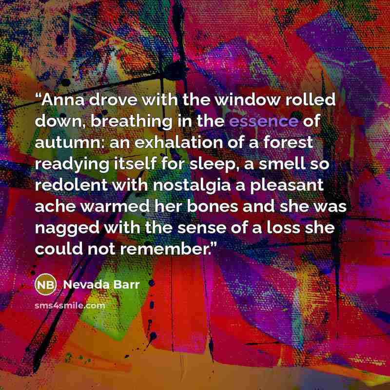 “Anna drove with the window rolled down, breathing in the essence of autumn: an exhalation of a forest readying itself for sleep, a smell so redolent with nostalgia a pleasant ache warmed her bones and she was nagged with the sense of a loss she could not remember.” quote by Nevada Barr