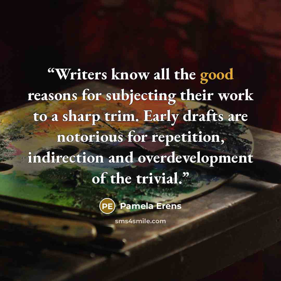 “Writers know all the good reasons for subjecting their work to a sharp trim. Early drafts are notorious for repetition, indirection and overdevelopment of the trivial.” quote by Pamela Erens