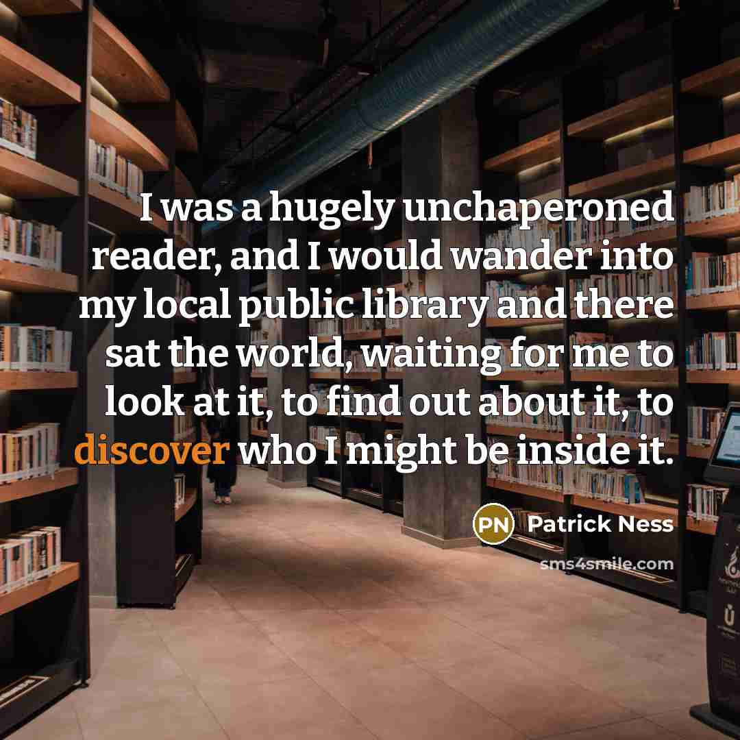 “I was a hugely unchaperoned reader, and I would wander into my local public library and there sat the world, waiting for me to look at it, to find out about it, to discover who I might be inside it.” quote by Patrick Ness