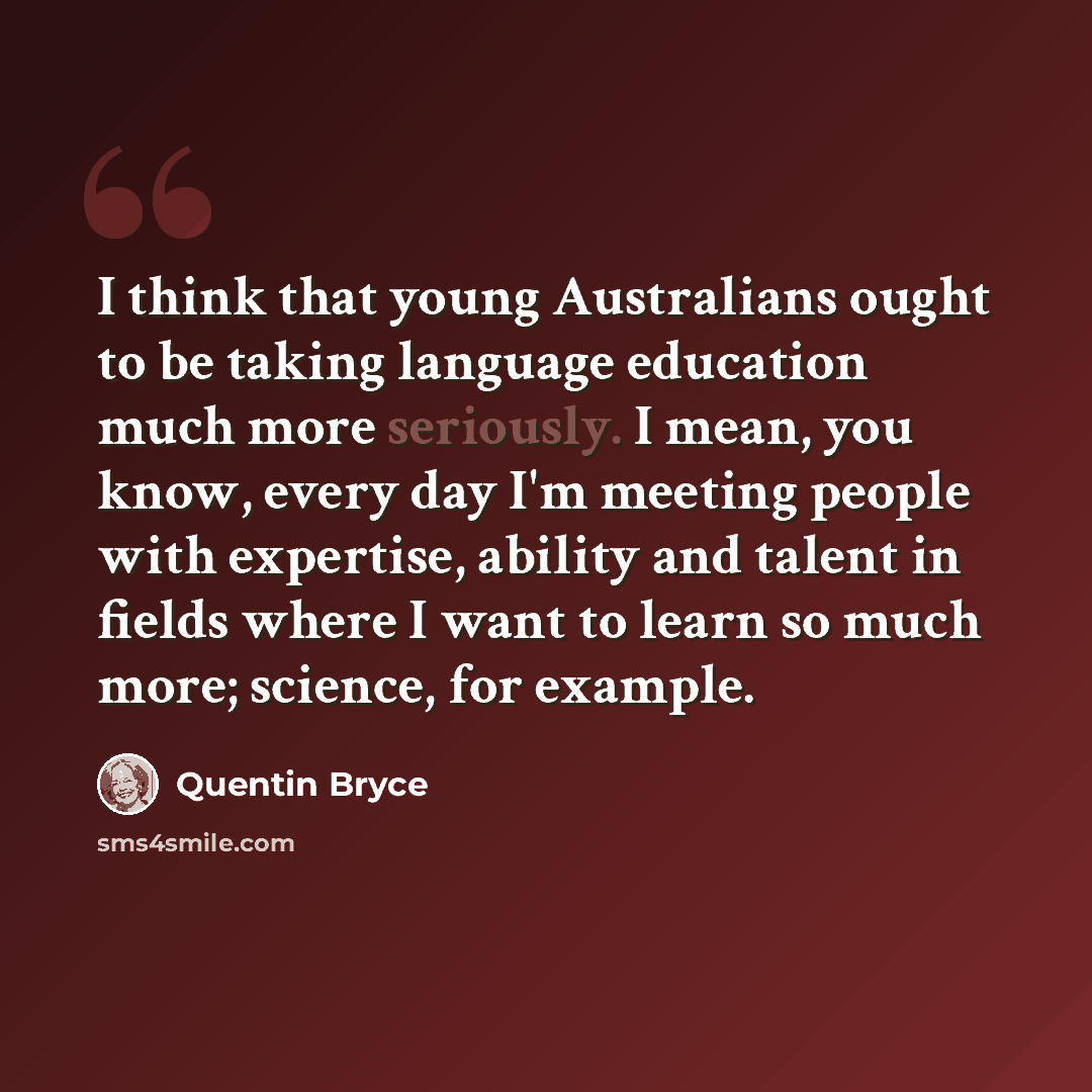 “I think that young Australians ought to be taking language education much more seriously. I mean, you know, every day I'm meeting people with expertise, ability and talent in fields where I want to learn so much more; science, for example.” quote by Quentin Bryce