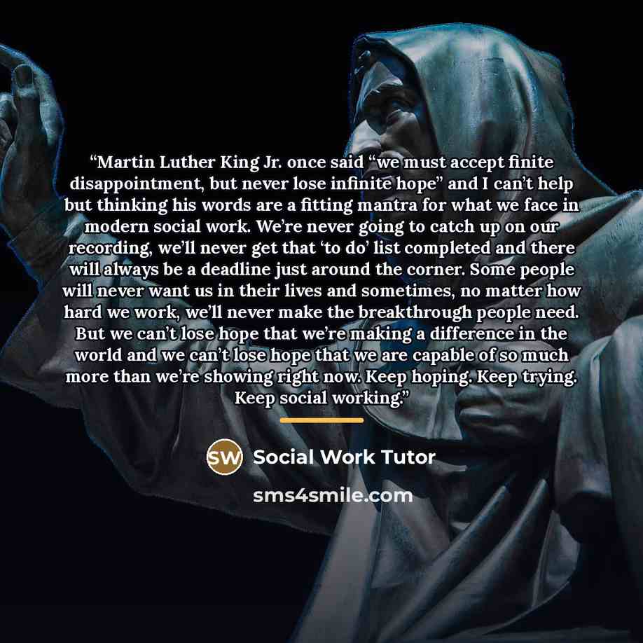 “Martin Luther King Jr. once said “we must accept finite disappointment, but never lose infinite hope” and I can’t help but thinking his words are a fitting mantra for what we face in modern social work. We’re never going to catch up on our recording, we’ll never get that ‘to do’ list completed and…” quote by Social Work Tutor