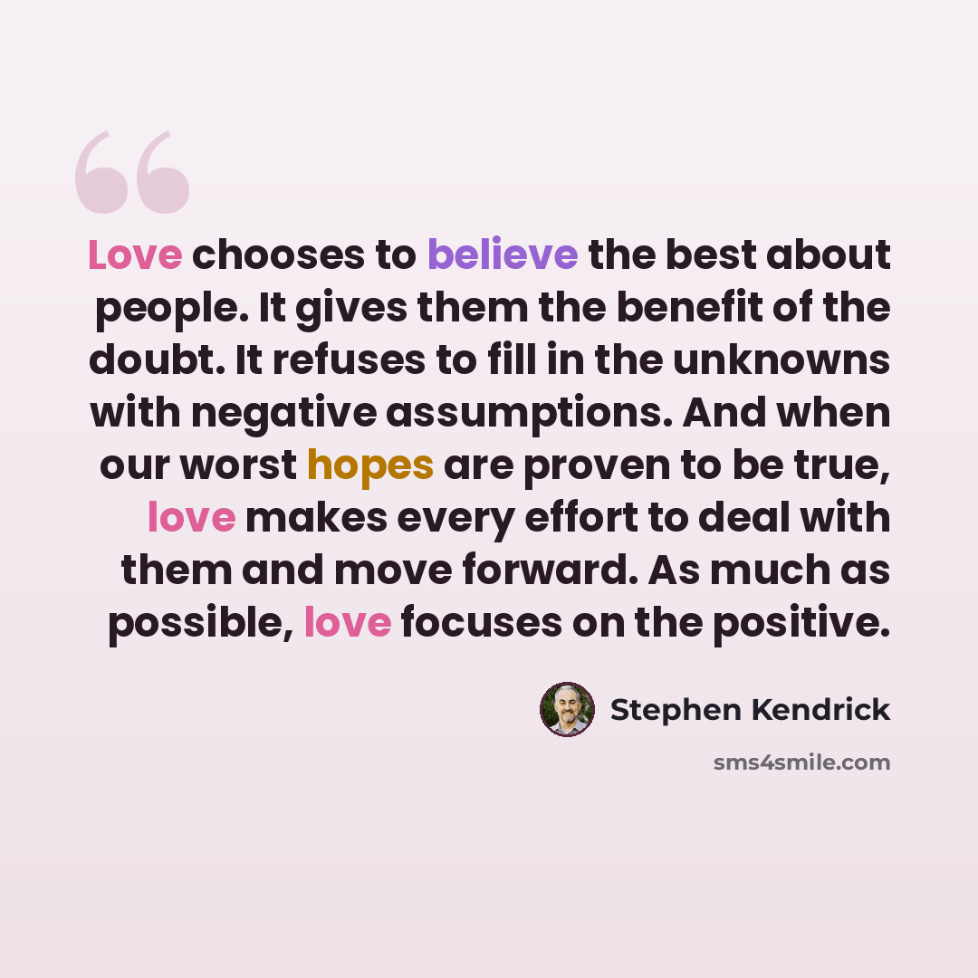 “Love chooses to believe the best about people. It gives them the benefit of the doubt. It refuses to fill in the unknowns with negative assumptions. And when our worst hopes are proven to be true, love makes every effort to deal with them and move forward. As much as possible, love focuses on the…” quote by Stephen Kendrick