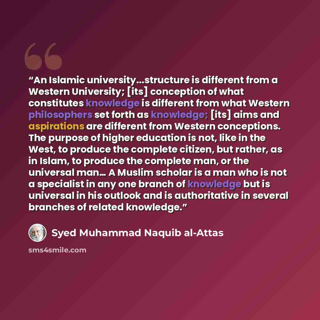 “An Islamic university...structure is different from a Western University; [its] conception of what constitutes knowledge is different from what Western philosophers set forth as knowledge; [its] aims and aspirations are different from Western conceptions. The purpose of higher education is not…” quote by Syed Muhammad Naquib al-Attas
