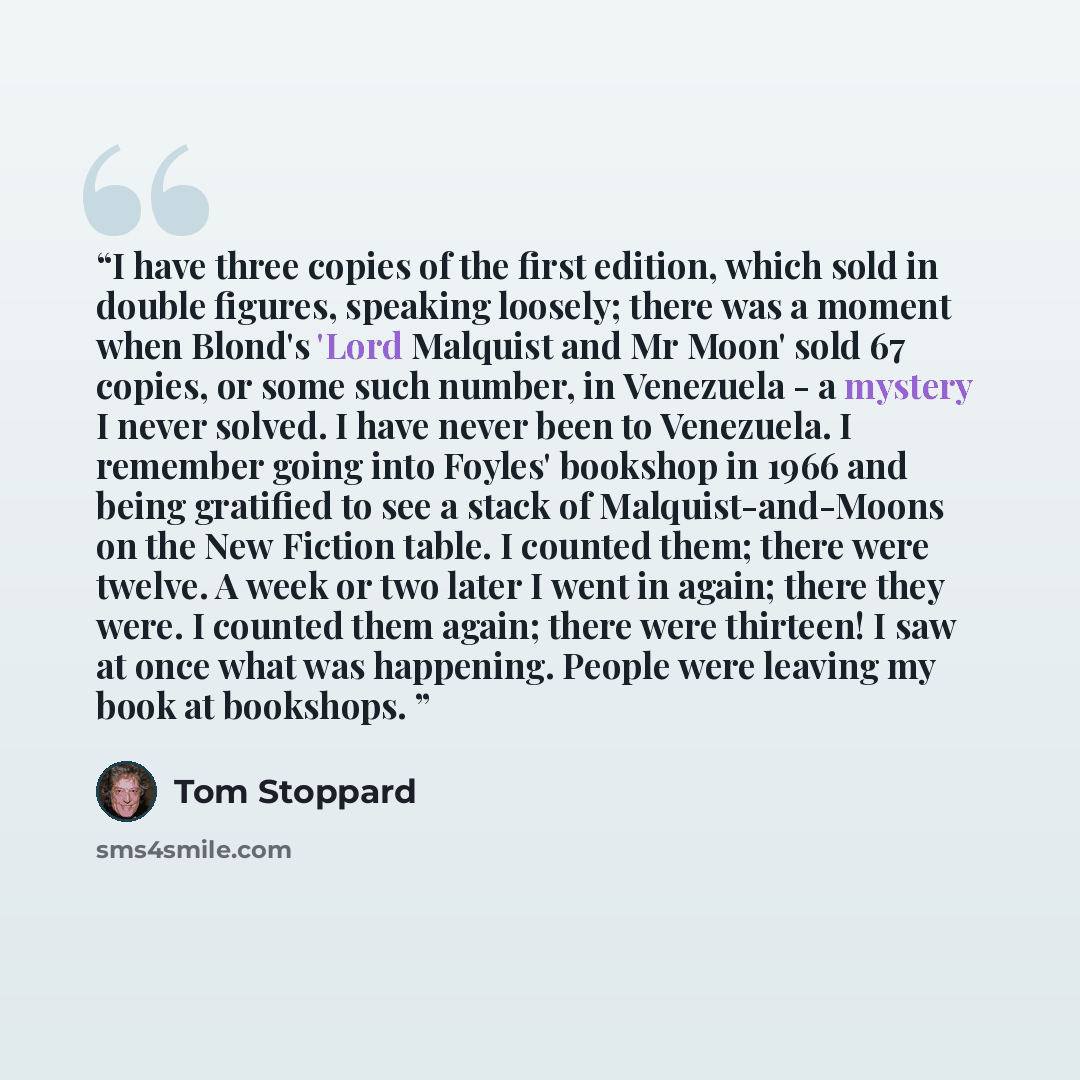 “I have three copies of the first edition, which sold in double figures, speaking loosely; there was a moment when Blond's 'Lord Malquist and Mr Moon' sold 67 copies, or some such number, in Venezuela - a mystery I never solved. I have never been to Venezuela. I remember going into Foyles' bookshop…” quote by Tom Stoppard