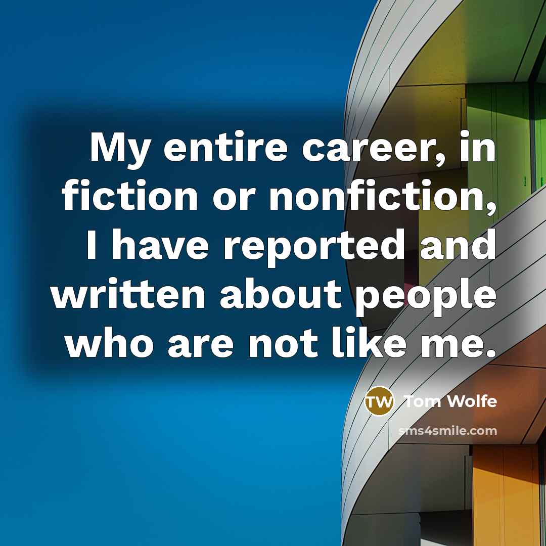 “My entire career, in fiction or nonfiction, I have reported and written about people who are not like me.” quote by Tom Wolfe