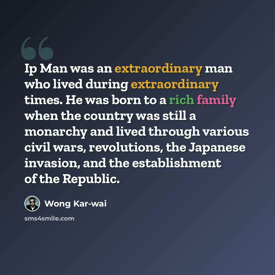“Ip Man was an extraordinary man who lived during extraordinary times. He was born to a rich family when the country was still a monarchy and lived through various civil wars, revolutions, the Japanese invasion, and the establishment of the Republic.” quote by Wong Kar-wai