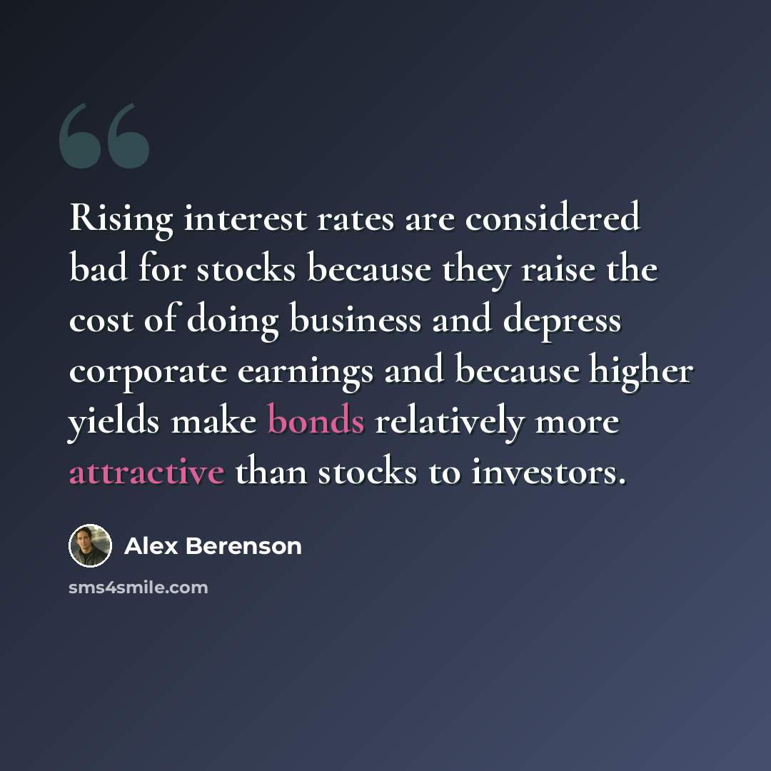 “Rising interest rates are considered bad for stocks because they raise the cost of doing business and depress corporate earnings and because higher yields make bonds relatively more attractive than stocks to investors.” quote by Alex Berenson