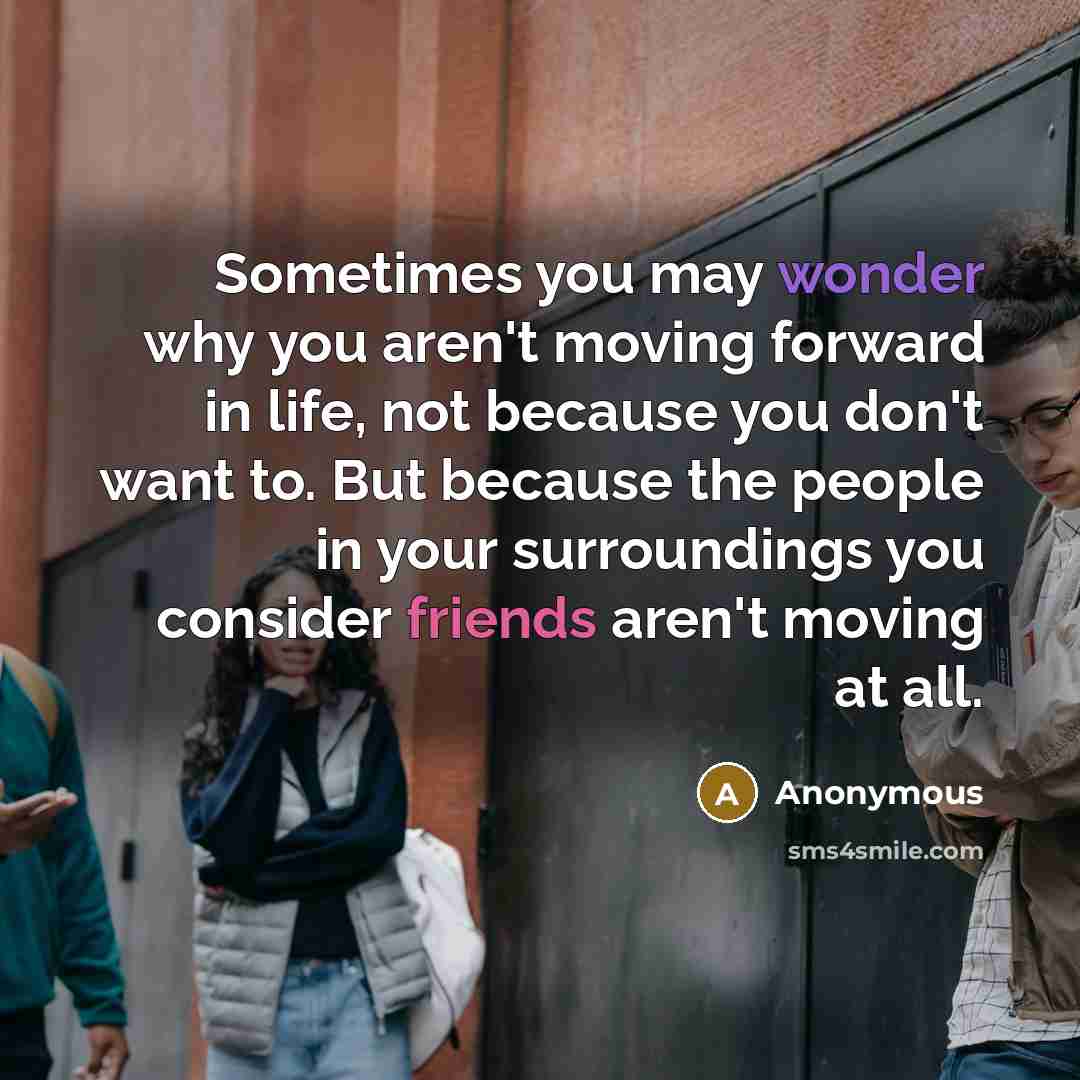 “Sometimes you may wonder why you aren't moving forward in life, not because you don't want to. But because the people in your surroundings you consider friends aren't moving at all.” quote by Anonymous