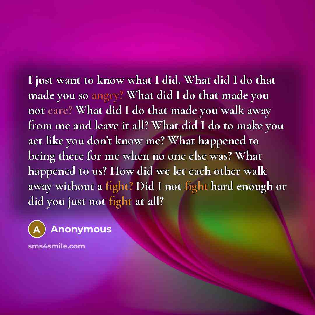 “I just want to know what I did. What did I do that made you so angry? What did I do that made you not care? What did I do that made you walk away from me and leave it all? What did I do to make you act like you don't know me? What happened to being there for me when no one else was? What happened…” quote by Anonymous