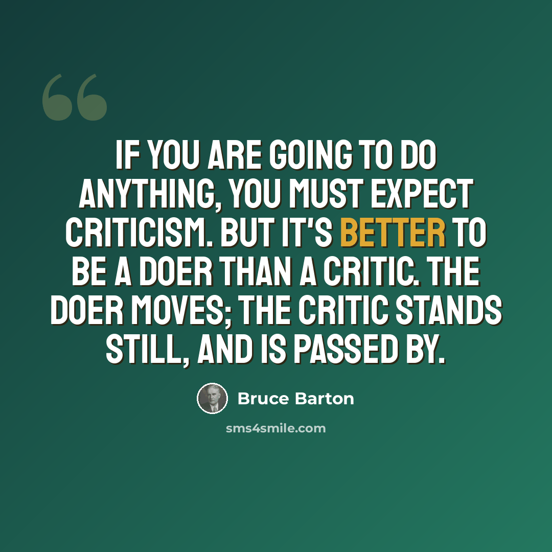“If you are going to do anything, you must expect criticism. But it's better to be a doer than a critic. The doer moves; the critic stands still, and is passed by.” quote by Bruce Barton