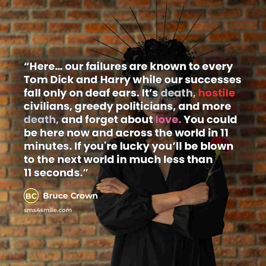 “Here… our failures are known to every Tom Dick and Harry while our successes fall only on deaf ears. It’s death, hostile civilians, greedy politicians, and more death, and forget about love. You could be here now and across the world in 11 minutes. If you're lucky you’ll be blown to the next world…” quote by Bruce Crown